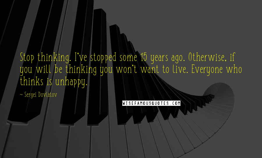 Sergei Dovlatov Quotes: Stop thinking. I've stopped some 15 years ago. Otherwise, if you will be thinking you won't want to live. Everyone who thinks is unhappy.