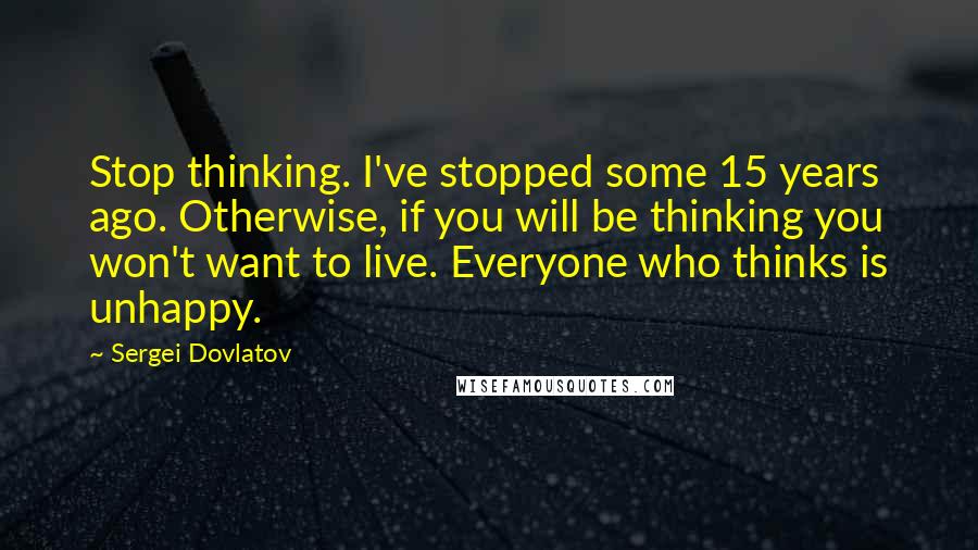Sergei Dovlatov Quotes: Stop thinking. I've stopped some 15 years ago. Otherwise, if you will be thinking you won't want to live. Everyone who thinks is unhappy.