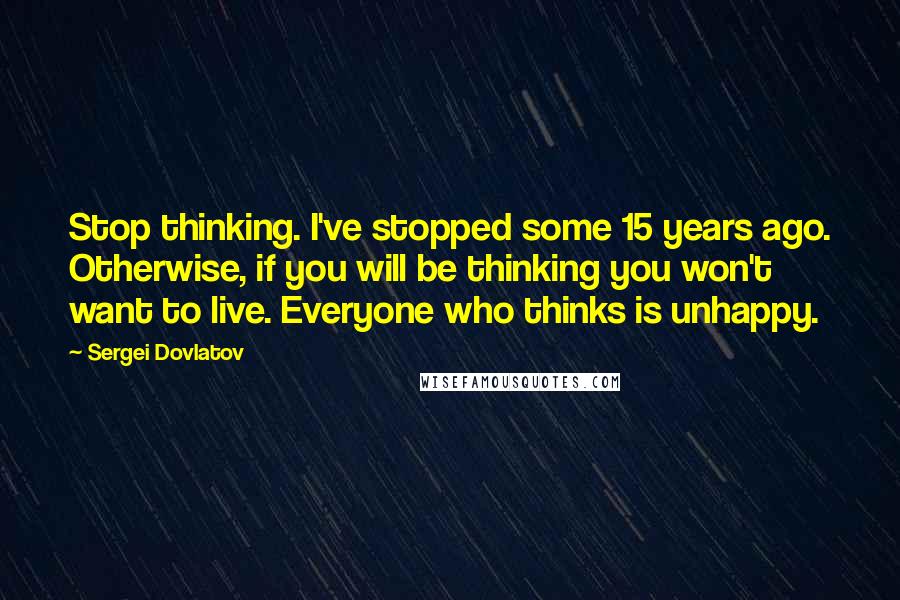 Sergei Dovlatov Quotes: Stop thinking. I've stopped some 15 years ago. Otherwise, if you will be thinking you won't want to live. Everyone who thinks is unhappy.