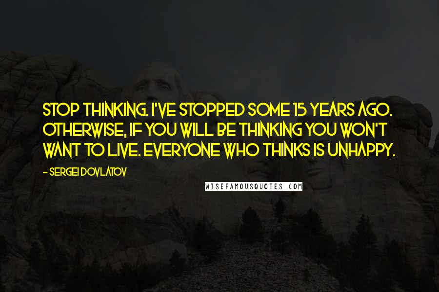 Sergei Dovlatov Quotes: Stop thinking. I've stopped some 15 years ago. Otherwise, if you will be thinking you won't want to live. Everyone who thinks is unhappy.