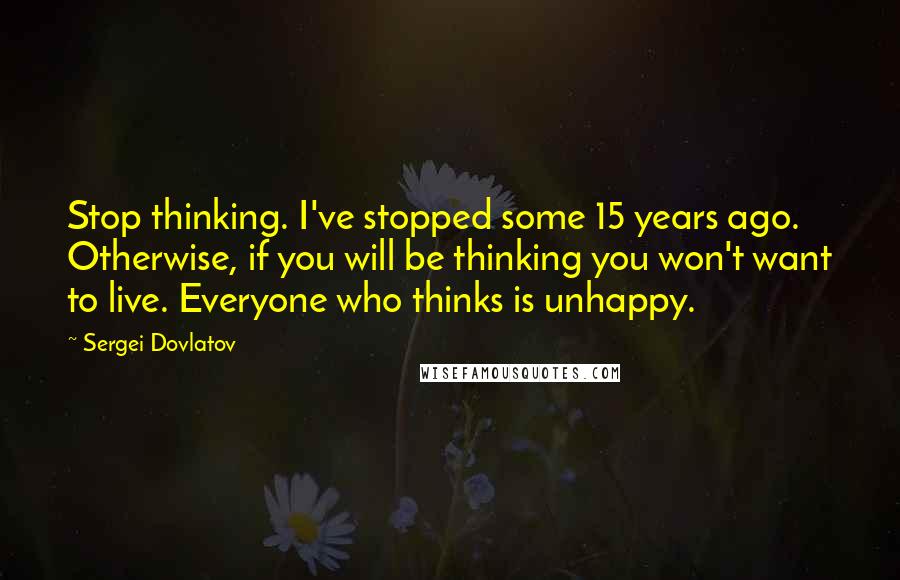 Sergei Dovlatov Quotes: Stop thinking. I've stopped some 15 years ago. Otherwise, if you will be thinking you won't want to live. Everyone who thinks is unhappy.