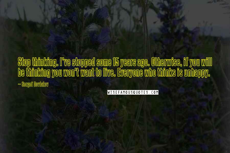 Sergei Dovlatov Quotes: Stop thinking. I've stopped some 15 years ago. Otherwise, if you will be thinking you won't want to live. Everyone who thinks is unhappy.
