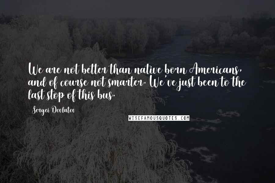 Sergei Dovlatov Quotes: We are not better than native born Americans, and of course not smarter. We've just been to the last stop of this bus.