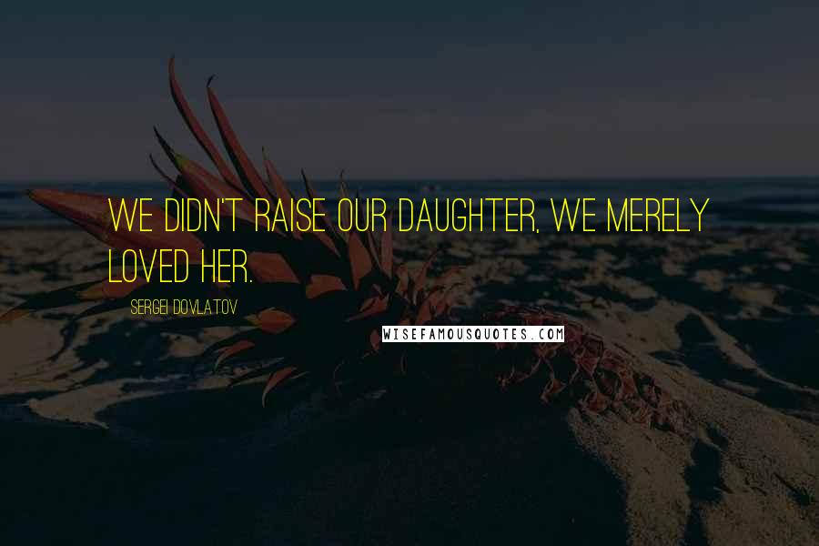 Sergei Dovlatov Quotes: We didn't raise our daughter, we merely loved her.