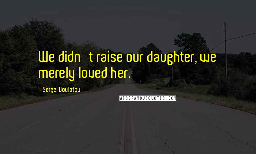 Sergei Dovlatov Quotes: We didn't raise our daughter, we merely loved her.