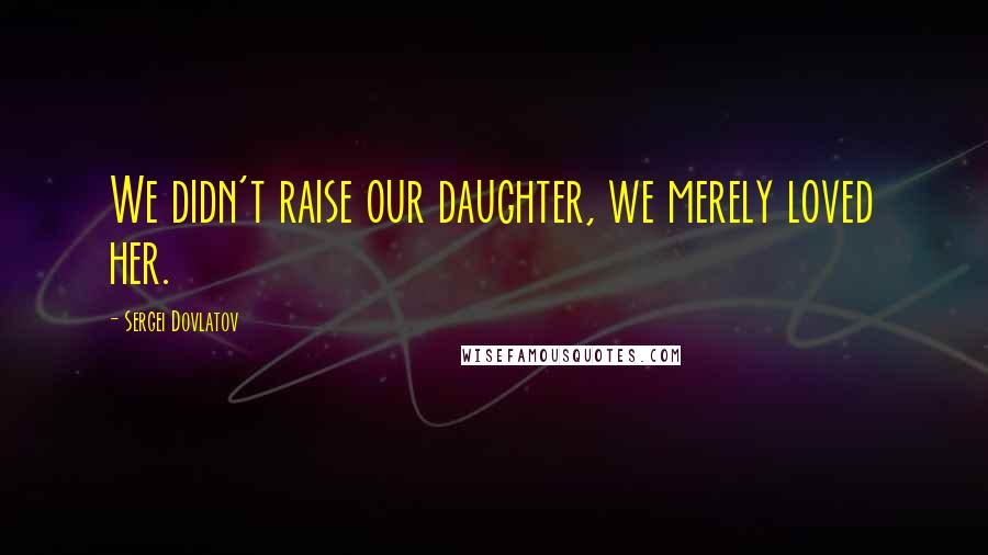 Sergei Dovlatov Quotes: We didn't raise our daughter, we merely loved her.