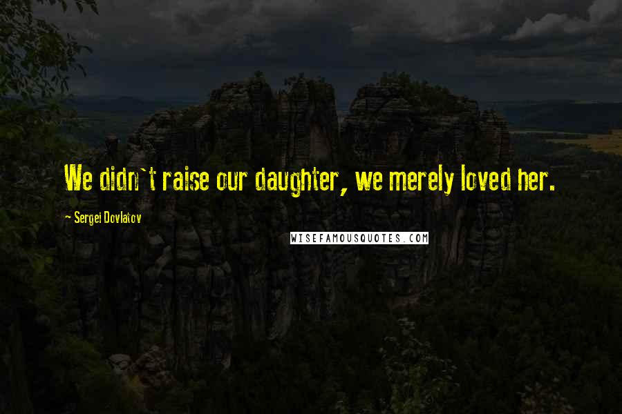 Sergei Dovlatov Quotes: We didn't raise our daughter, we merely loved her.