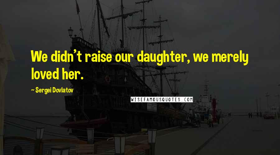 Sergei Dovlatov Quotes: We didn't raise our daughter, we merely loved her.