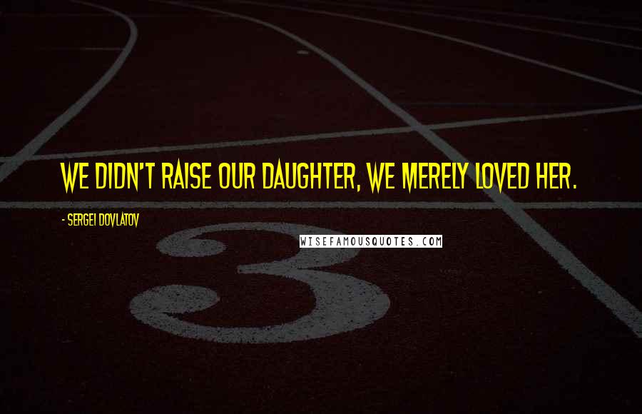 Sergei Dovlatov Quotes: We didn't raise our daughter, we merely loved her.