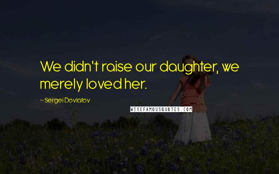 Sergei Dovlatov Quotes: We didn't raise our daughter, we merely loved her.