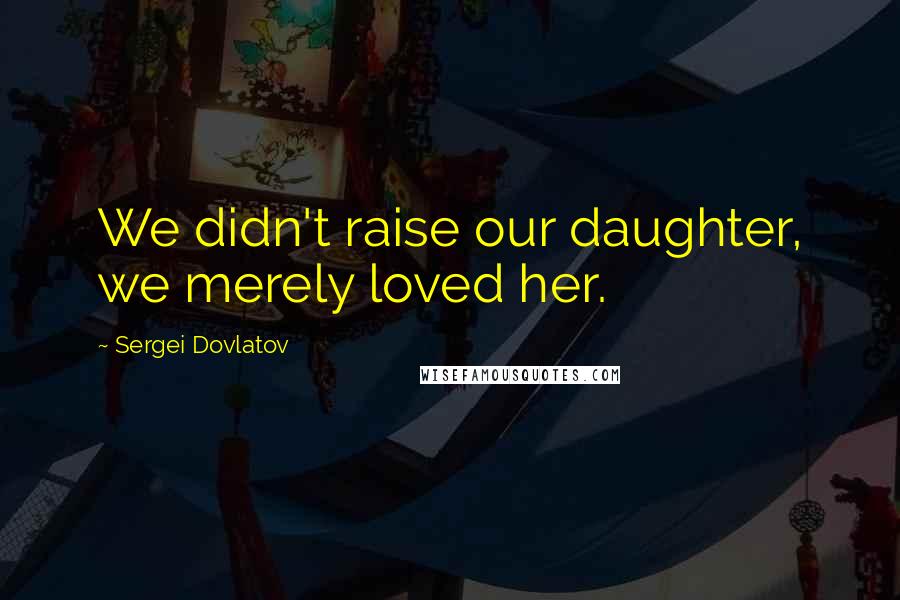 Sergei Dovlatov Quotes: We didn't raise our daughter, we merely loved her.