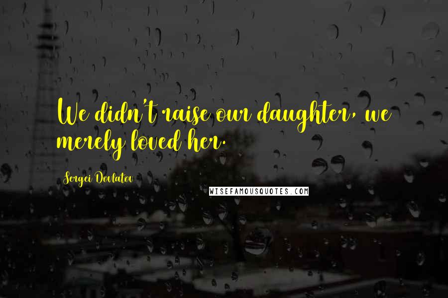 Sergei Dovlatov Quotes: We didn't raise our daughter, we merely loved her.