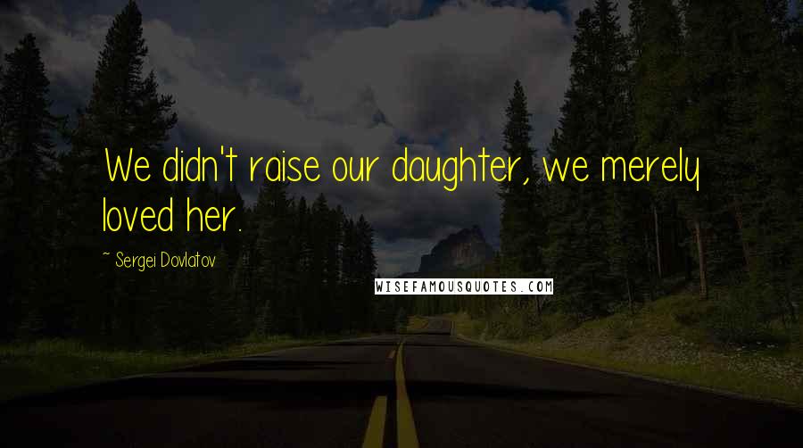 Sergei Dovlatov Quotes: We didn't raise our daughter, we merely loved her.