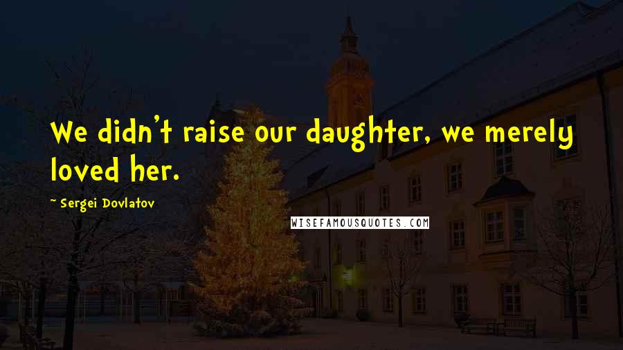 Sergei Dovlatov Quotes: We didn't raise our daughter, we merely loved her.