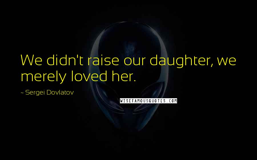 Sergei Dovlatov Quotes: We didn't raise our daughter, we merely loved her.