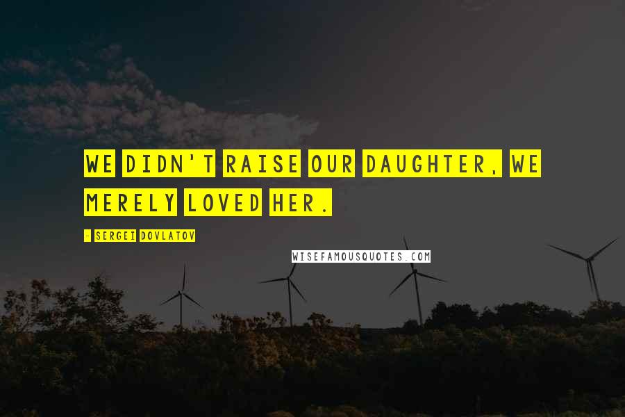 Sergei Dovlatov Quotes: We didn't raise our daughter, we merely loved her.