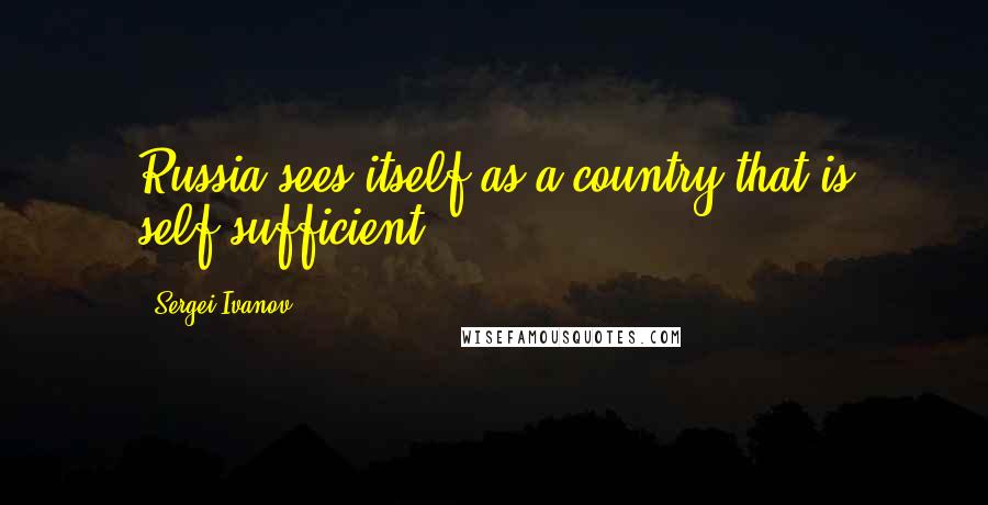 Sergei Ivanov Quotes: Russia sees itself as a country that is self-sufficient.