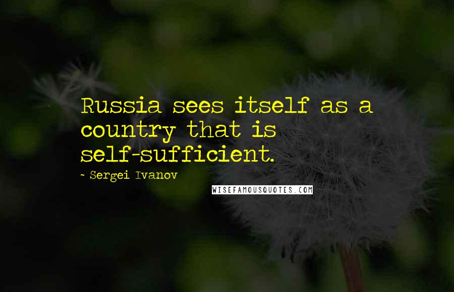 Sergei Ivanov Quotes: Russia sees itself as a country that is self-sufficient.