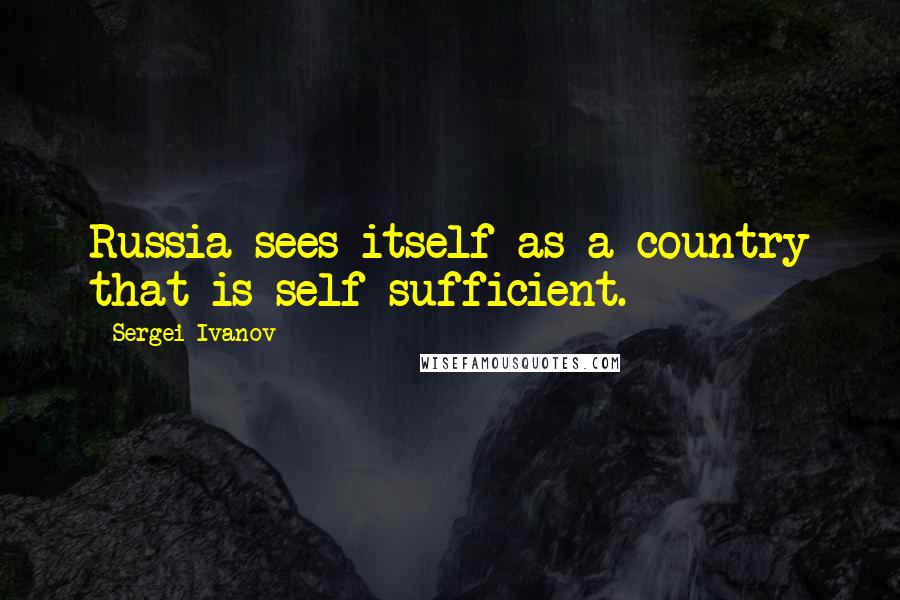 Sergei Ivanov Quotes: Russia sees itself as a country that is self-sufficient.