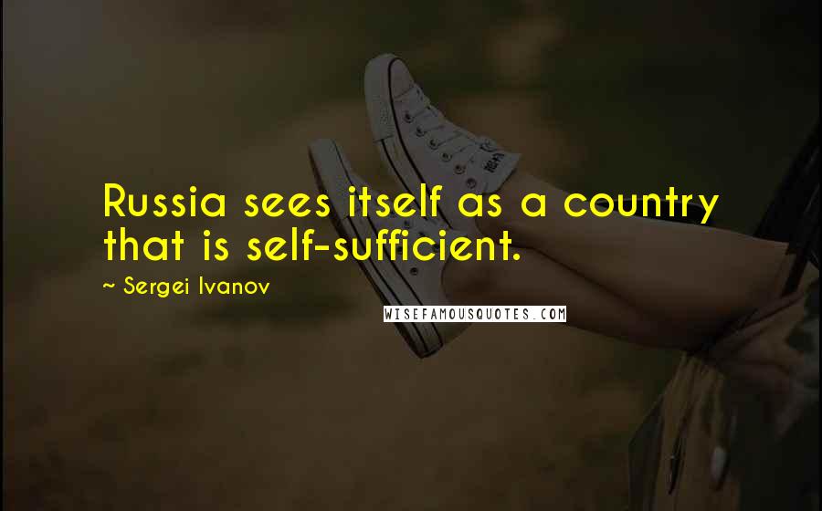 Sergei Ivanov Quotes: Russia sees itself as a country that is self-sufficient.