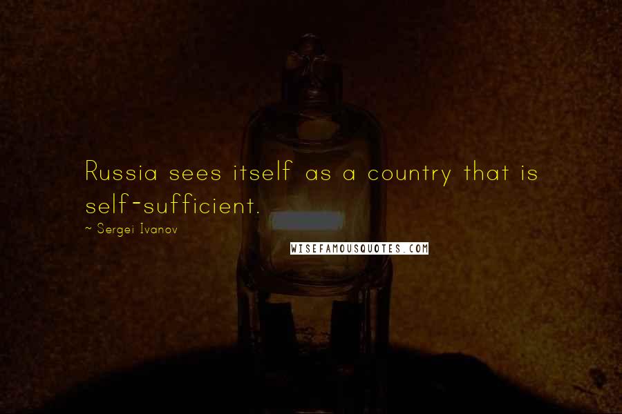 Sergei Ivanov Quotes: Russia sees itself as a country that is self-sufficient.