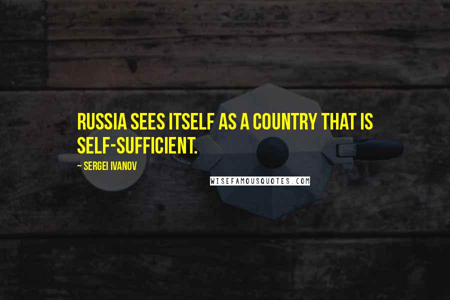 Sergei Ivanov Quotes: Russia sees itself as a country that is self-sufficient.