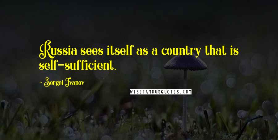 Sergei Ivanov Quotes: Russia sees itself as a country that is self-sufficient.
