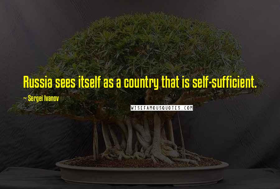 Sergei Ivanov Quotes: Russia sees itself as a country that is self-sufficient.