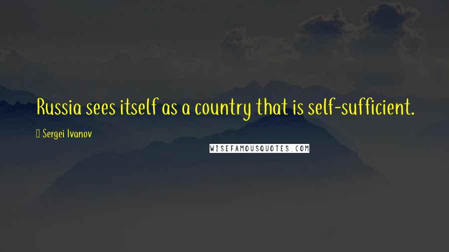 Sergei Ivanov Quotes: Russia sees itself as a country that is self-sufficient.