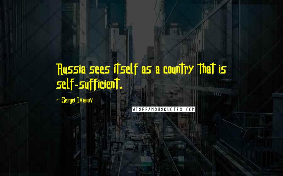 Sergei Ivanov Quotes: Russia sees itself as a country that is self-sufficient.