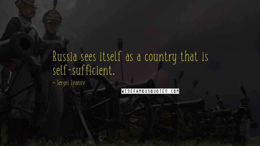 Sergei Ivanov Quotes: Russia sees itself as a country that is self-sufficient.