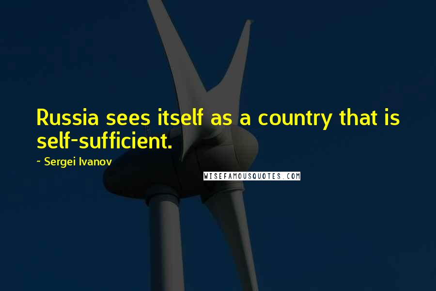 Sergei Ivanov Quotes: Russia sees itself as a country that is self-sufficient.