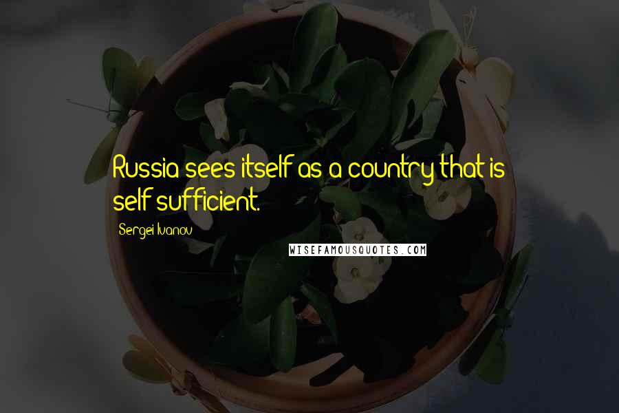 Sergei Ivanov Quotes: Russia sees itself as a country that is self-sufficient.