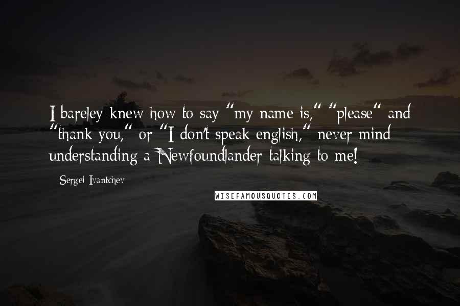 Sergei Ivantchev Quotes: I bareley knew how to say "my name is," "please" and "thank you," or "I don't speak english," never mind understanding a Newfoundlander talking to me!