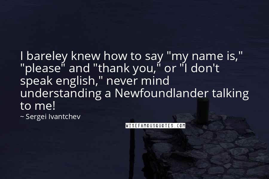 Sergei Ivantchev Quotes: I bareley knew how to say "my name is," "please" and "thank you," or "I don't speak english," never mind understanding a Newfoundlander talking to me!