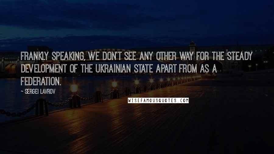 Sergei Lavrov Quotes: Frankly speaking, we don't see any other way for the steady development of the Ukrainian state apart from as a federation.