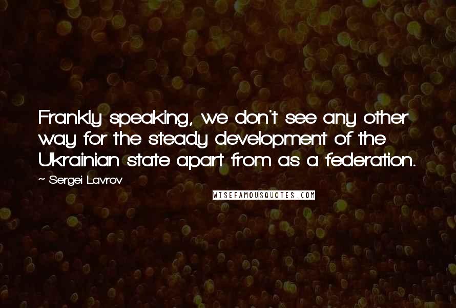 Sergei Lavrov Quotes: Frankly speaking, we don't see any other way for the steady development of the Ukrainian state apart from as a federation.
