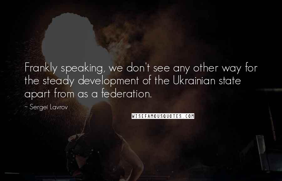 Sergei Lavrov Quotes: Frankly speaking, we don't see any other way for the steady development of the Ukrainian state apart from as a federation.