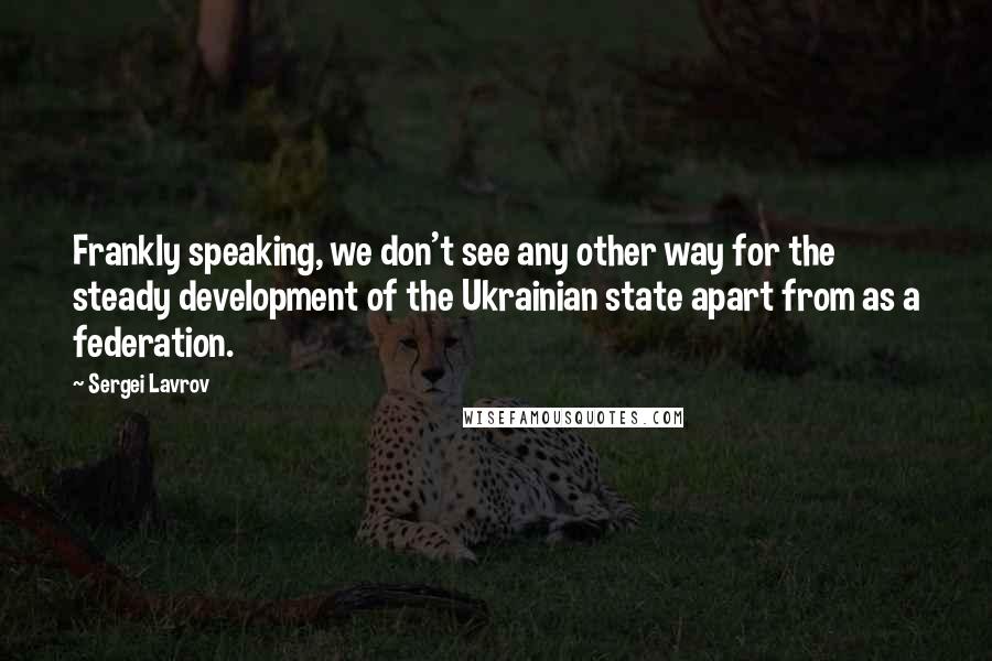 Sergei Lavrov Quotes: Frankly speaking, we don't see any other way for the steady development of the Ukrainian state apart from as a federation.