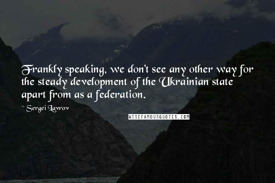 Sergei Lavrov Quotes: Frankly speaking, we don't see any other way for the steady development of the Ukrainian state apart from as a federation.