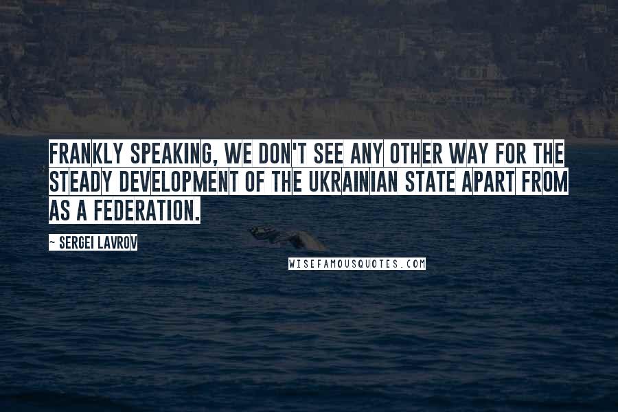 Sergei Lavrov Quotes: Frankly speaking, we don't see any other way for the steady development of the Ukrainian state apart from as a federation.