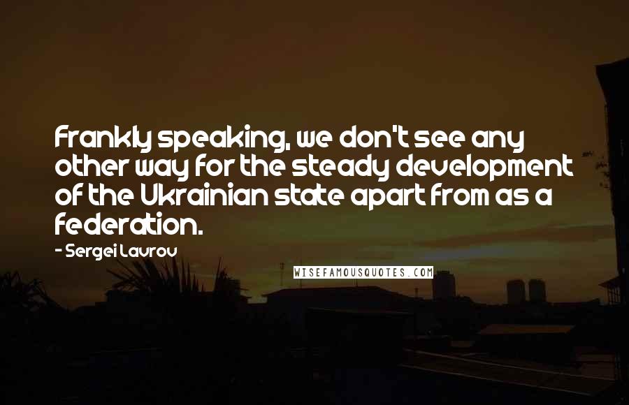 Sergei Lavrov Quotes: Frankly speaking, we don't see any other way for the steady development of the Ukrainian state apart from as a federation.