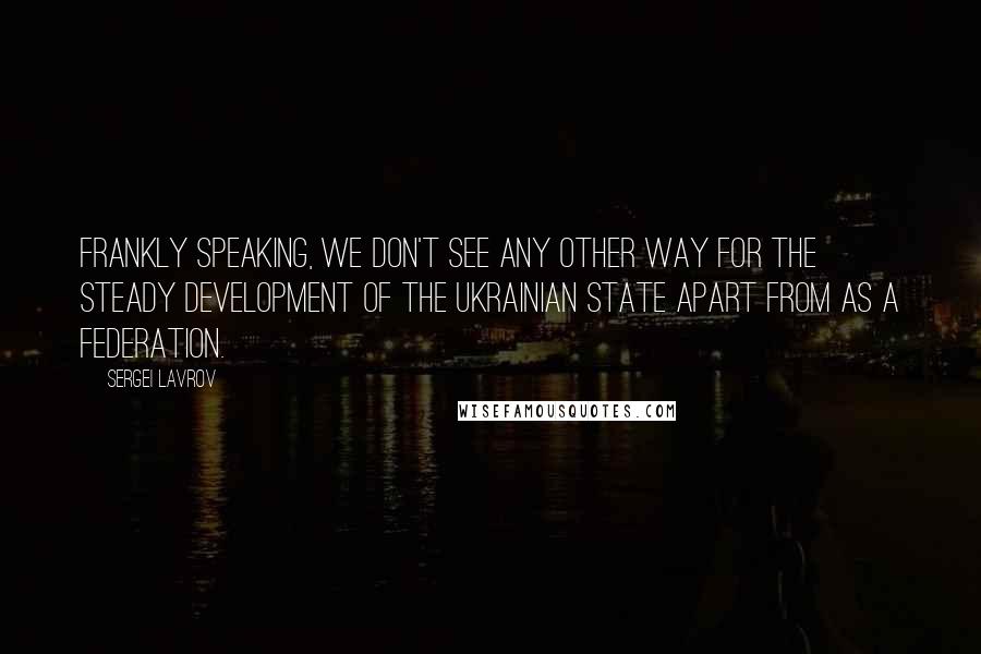 Sergei Lavrov Quotes: Frankly speaking, we don't see any other way for the steady development of the Ukrainian state apart from as a federation.
