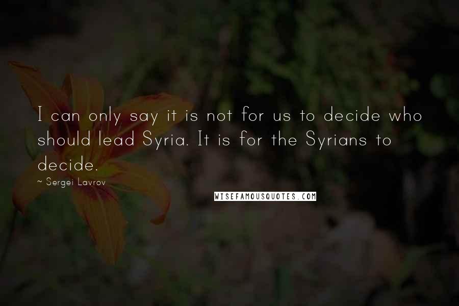 Sergei Lavrov Quotes: I can only say it is not for us to decide who should lead Syria. It is for the Syrians to decide.