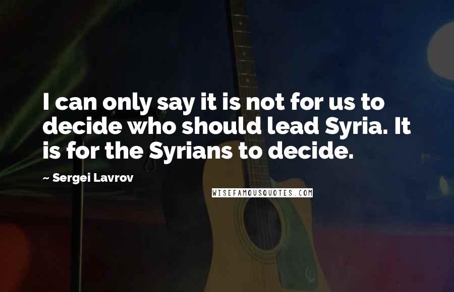 Sergei Lavrov Quotes: I can only say it is not for us to decide who should lead Syria. It is for the Syrians to decide.