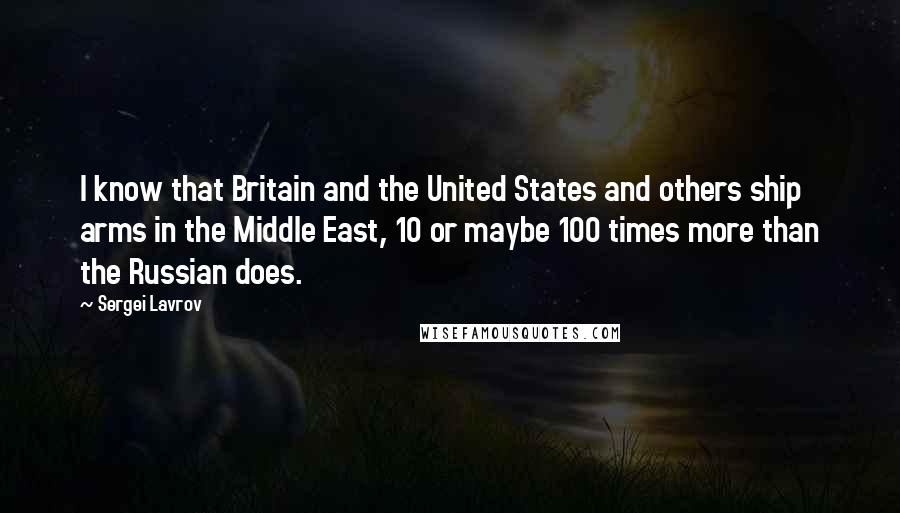 Sergei Lavrov Quotes: I know that Britain and the United States and others ship arms in the Middle East, 10 or maybe 100 times more than the Russian does.