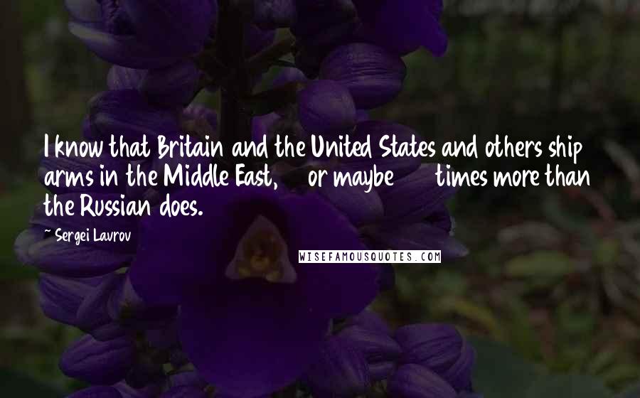 Sergei Lavrov Quotes: I know that Britain and the United States and others ship arms in the Middle East, 10 or maybe 100 times more than the Russian does.