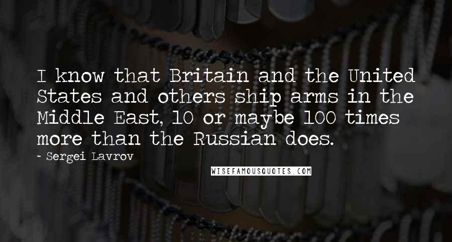 Sergei Lavrov Quotes: I know that Britain and the United States and others ship arms in the Middle East, 10 or maybe 100 times more than the Russian does.