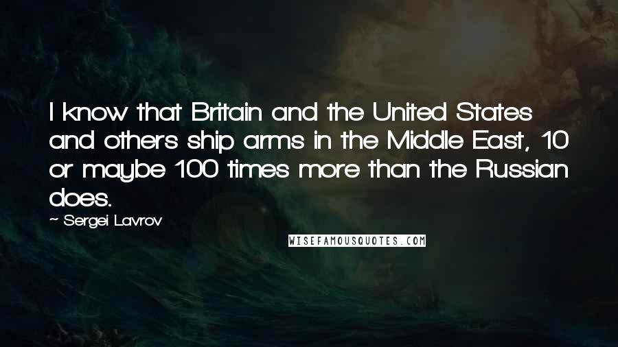 Sergei Lavrov Quotes: I know that Britain and the United States and others ship arms in the Middle East, 10 or maybe 100 times more than the Russian does.