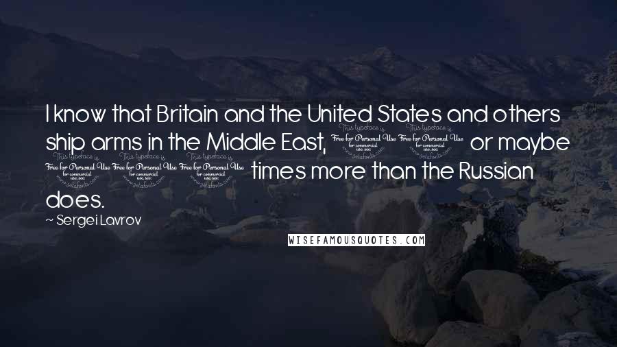 Sergei Lavrov Quotes: I know that Britain and the United States and others ship arms in the Middle East, 10 or maybe 100 times more than the Russian does.